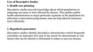 Uses of Descriptive Studies
1. Health care planning
Descriptive studies provide knowledge about which populations or
subgroups are most or least affected by disease. This enables public
health administrators to target particular segments of the population for
education or prevention programmes and can help allocate resources
more efficiently.
2. Hypothesis generation
Descriptive studies identify descriptive characteristics which frequently
constitutes an important first step in the search for determinants or risk
factors that can be altered or eliminated to reduce or prevent disease.
 