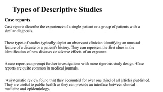 Types of Descriptive Studies
Case reports
Case reports describe the experience of a single patient or a group of patients with a
similar diagnosis.
These types of studies typically depict an observant clinician identifying an unusual
feature of a disease or a patient's history. They can represent the first clues in the
identification of new diseases or adverse effects of an exposure.
A case report can prompt further investigations with more rigorous study design. Case
reports are quite common in medical journals.
A systematic review found that they accounted for over one third of all articles published.
They are useful to public health as they can provide an interface between clinical
medicine and epidemiology.
 