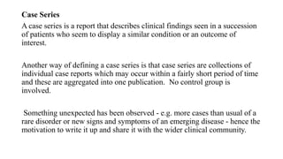 Case Series
A case series is a report that describes clinical findings seen in a succession
of patients who seem to display a similar condition or an outcome of
interest.
Another way of defining a case series is that case series are collections of
individual case reports which may occur within a fairly short period of time
and these are aggregated into one publication. No control group is
involved.
Something unexpected has been observed - e.g. more cases than usual of a
rare disorder or new signs and symptoms of an emerging disease - hence the
motivation to write it up and share it with the wider clinical community.
 