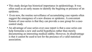 • This study design has historical importance in epidemiology. It was
often used as an early means to identify the begining or presence of an
epidemic.
• Even now, the routine surveillance of accumulating case reports often
suggest the emergence of a new disease or epidemic. A convenient
feature of case-series is that they can provide a case group for a case-
control study.
• An advantage of case series over case report is that a case series can
help formulate a new and useful hypothesis rather than merely
documenting an interesting medical oddity. However, its disadvantage
is that it cannot be used to test for the presence of a valid statistical
association.
 