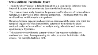 • Cross-sectional (Prevalence) Study
• This is the observation of a defined population at a single point in time or time
interval. Exposure and outcome are determined simultaneously.
• The cross-sectional study describes the presence and/or absence of various clinical
features, so it provides a cross-sectional comparison. This means that costs are
small and loss to follow up is not a problem.
• However, because exposure and outcome are measured at the same time point, the
temporal sequence is often impossible to determine. Sometimes the cross-
sectional study can be considered an analytic study, when it is used to test an
epidemiologic hypothesis.
• This can only occur when the current values of the exposure variables are
unaltered over time, thus representing the value present at the initiation of the
disease. For example, factors at birth.
 