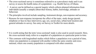 • The cross-sectional survey is sometimes referred to as a prevalence study and it can
survey or assess the health status of a population - e.g. Health Survey of Ghana.
• A survey can be defined as a special inquiry which collects planned information from
individuals (usually a sample) about their history, habits, knowledge, attitudes or
behaviour.
• The principles involved include sampling, instrument design, non-response and accuracy.
• Reasons for non-response incorporate the effect of the topic, study design (postal,
telephone or face-to-face interviews), age, sex, social class, urban/rural location and
general attitudes to survey. See entry on Survey in Toolkit for more details.
• It is worth noting that the term 'cross-sectional' study is also used in social research. Here,
the cross-sectional study refers to a snapshot of a population at a particular point in time.
• This contrasts with longitudinal studies which follow a population over a period of time,
where one population is compared with another within the same country and cross-
national, where one country population is compared with other countries.
 