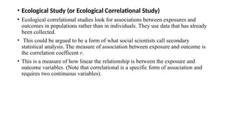 • Ecological Study (or Ecological Correlational Study)
• Ecological correlational studies look for associations between exposures and
outcomes in populations rather than in individuals. They use data that has already
been collected.
• This could be argued to be a form of what social scientists call secondary
statistical analysis. The measure of association between exposure and outcome is
the correlation coefficent r.
• This is a measure of how linear the relationship is between the exposure and
outcome variables. (Note that correlational is a specific form of association and
requires two continuous variables).
 