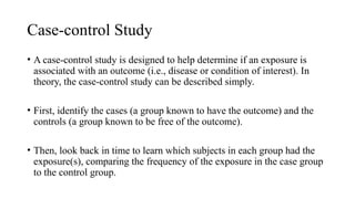 Case-control Study
• A case-control study is designed to help determine if an exposure is
associated with an outcome (i.e., disease or condition of interest). In
theory, the case-control study can be described simply.
• First, identify the cases (a group known to have the outcome) and the
controls (a group known to be free of the outcome).
• Then, look back in time to learn which subjects in each group had the
exposure(s), comparing the frequency of the exposure in the case group
to the control group.
 