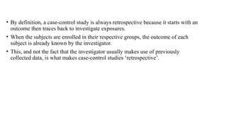 • By definition, a case-control study is always retrospective because it starts with an
outcome then traces back to investigate exposures.
• When the subjects are enrolled in their respective groups, the outcome of each
subject is already known by the investigator.
• This, and not the fact that the investigator usually makes use of previously
collected data, is what makes case-control studies ‘retrospective’.
 