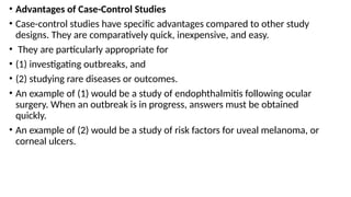 • Advantages of Case-Control Studies
• Case-control studies have specific advantages compared to other study
designs. They are comparatively quick, inexpensive, and easy.
• They are particularly appropriate for
• (1) investigating outbreaks, and
• (2) studying rare diseases or outcomes.
• An example of (1) would be a study of endophthalmitis following ocular
surgery. When an outbreak is in progress, answers must be obtained
quickly.
• An example of (2) would be a study of risk factors for uveal melanoma, or
corneal ulcers.
 