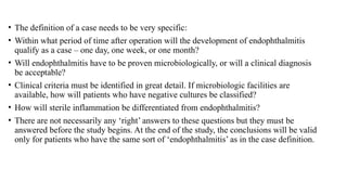 • The definition of a case needs to be very specific:
• Within what period of time after operation will the development of endophthalmitis
qualify as a case – one day, one week, or one month?
• Will endophthalmitis have to be proven microbiologically, or will a clinical diagnosis
be acceptable?
• Clinical criteria must be identified in great detail. If microbiologic facilities are
available, how will patients who have negative cultures be classified?
• How will sterile inflammation be differentiated from endophthalmitis?
• There are not necessarily any ‘right’ answers to these questions but they must be
answered before the study begins. At the end of the study, the conclusions will be valid
only for patients who have the same sort of ‘endophthalmitis’ as in the case definition.
 