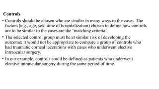 Controls
• Controls should be chosen who are similar in many ways to the cases. The
factors (e.g., age, sex, time of hospitalization) chosen to define how controls
are to be similar to the cases are the ‘matching criteria’.
• The selected control group must be at similar risk of developing the
outcome; it would not be appropriate to compare a group of controls who
had traumatic corneal lacerations with cases who underwent elective
intraocular surgery.
• In our example, controls could be defined as patients who underwent
elective intraocular surgery during the same period of time.
 