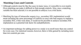 Matching Cases and Controls
• Although controls must be like the cases in many ways, it is possible to over-match.
Over-matching can make it difficult to find enough controls. Also, once a matching
variable has been selected, it is not possible to analyse it as a risk factor.
• Matching for type of intraocular surgery (e.g., secondary IOL implantation) would
mean including the same percentage of controls as cases who had surgery to implant a
secondary IOL; if this were done, it would not be possible to analyse secondary IOL
implantation as a potential risk factor for endophthalmitis.
• An important technique for adding power to a study is to enroll more than one control
for every case. For statistical reasons, however, there is little gained by including more
than two controls per case.
 