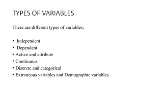 TYPES OF VARIABLES
There are different types of variables:
• Independent
• Dependent
• Active and attribute
• Continuous
• Discrete and categorical
• Extraneous variables and Demographic variables
 