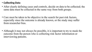 • Collecting Data
• After clearly defining cases and controls, decide on data to be collected; the
same data must be collected in the same way from both groups.
• Care must be taken to be objective in the search for past risk factors,
especially since the outcome is already known, or the study may suffer
from researcher bias.
• Although it may not always be possible, it is important to try to mask the
outcome from the person who is collecting risk factor information or
interviewing patients.
 
