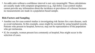 • An odds ratio without a confidence interval is not very meaningful. These calculations
are usually made with computer programmes (e.g., Epi-Info). Case-control studies
cannot provide any information about the incidence or prevalence of a disease because
no measurements are made in a population based sample.
Risk Factors and Sampling
• Another use for case-control studies is investigating risk factors for a rare disease, such
as uveal melanoma. In this example, cases might be recruited by using hospital records.
Patients who present to hospital, however, may not be representative of the population
who get melanoma.
• If, for example, women present less commonly at hospital, bias might occur in the
selection of cases.
 