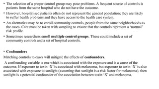 • The selection of a proper control group may pose problems. A frequent source of controls is
patients from the same hospital who do not have the outcome.
• However, hospitalised patients often do not represent the general population; they are likely
to suffer health problems and they have access to the health care system.
• An alternative may be to enroll community controls, people from the same neighborhoods as
the cases. Care must be taken with sampling to ensure that the controls represent a ‘normal’
risk profile.
• Sometimes researchers enroll multiple control groups. These could include a set of
community controls and a set of hospital controls.
• Confounders
Matching controls to cases will mitigate the effects of confounders.
A confounding variable is one which is associated with the exposure and is a cause of the
outcome. If exposure to toxin ‘X’ is associated with melanoma, but exposure to toxin ‘X’ is also
associated with exposure to sunlight (assuming that sunlight is a risk factor for melanoma), then
sunlight is a potential confounder of the association between toxin ‘X’ and melanoma.
 