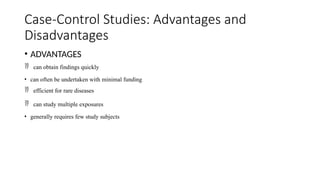 Case-Control Studies: Advantages and
Disadvantages
• ADVANTAGES
 can obtain findings quickly
• can often be undertaken with minimal funding
 efficient for rare diseases
 can study multiple exposures
• generally requires few study subjects
 