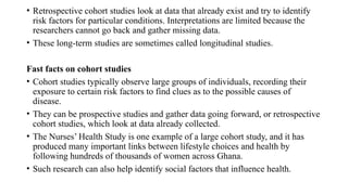 • Retrospective cohort studies look at data that already exist and try to identify
risk factors for particular conditions. Interpretations are limited because the
researchers cannot go back and gather missing data.
• These long-term studies are sometimes called longitudinal studies.
Fast facts on cohort studies
• Cohort studies typically observe large groups of individuals, recording their
exposure to certain risk factors to find clues as to the possible causes of
disease.
• They can be prospective studies and gather data going forward, or retrospective
cohort studies, which look at data already collected.
• The Nurses’ Health Study is one example of a large cohort study, and it has
produced many important links between lifestyle choices and health by
following hundreds of thousands of women across Ghana.
• Such research can also help identify social factors that influence health.
 
