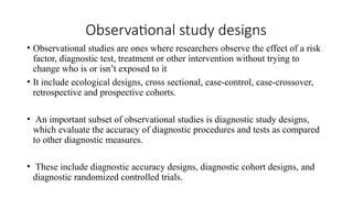 Observational study designs
• Observational studies are ones where researchers observe the effect of a risk
factor, diagnostic test, treatment or other intervention without trying to
change who is or isn’t exposed to it
• It include ecological designs, cross sectional, case-control, case-crossover,
retrospective and prospective cohorts.
• An important subset of observational studies is diagnostic study designs,
which evaluate the accuracy of diagnostic procedures and tests as compared
to other diagnostic measures.
• These include diagnostic accuracy designs, diagnostic cohort designs, and
diagnostic randomized controlled trials.
 