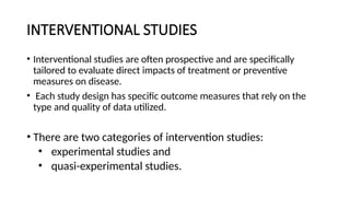 INTERVENTIONAL STUDIES
• Interventional studies are often prospective and are specifically
tailored to evaluate direct impacts of treatment or preventive
measures on disease.
• Each study design has specific outcome measures that rely on the
type and quality of data utilized.
• There are two categories of intervention studies:
• experimental studies and
• quasi-experimental studies.
 