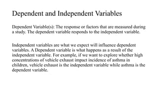 Dependent and Independent Variables
Dependent Variable(s): The response or factors that are measured during
a study. The dependent variable responds to the independent variable.
Independent variables are what we expect will influence dependent
variables. A Dependent variable is what happens as a result of the
independent variable. For example, if we want to explore whether high
concentrations of vehicle exhaust impact incidence of asthma in
children, vehicle exhaust is the independent variable while asthma is the
dependent variable.
 