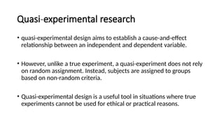 Quasi-experimental research
• quasi-experimental design aims to establish a cause-and-effect
relationship between an independent and dependent variable.
• However, unlike a true experiment, a quasi-experiment does not rely
on random assignment. Instead, subjects are assigned to groups
based on non-random criteria.
• Quasi-experimental design is a useful tool in situations where true
experiments cannot be used for ethical or practical reasons.
 