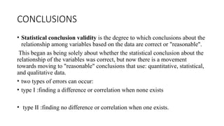 CONCLUSIONS
• Statistical conclusion validity is the degree to which conclusions about the
relationship among variables based on the data are correct or "reasonable".
This began as being solely about whether the statistical conclusion about the
relationship of the variables was correct, but now there is a movement
towards moving to "reasonable" conclusions that use: quantitative, statistical,
and qualitative data.
• two types of errors can occur:
• type I :finding a difference or correlation when none exists
• type II :finding no difference or correlation when one exists.
 