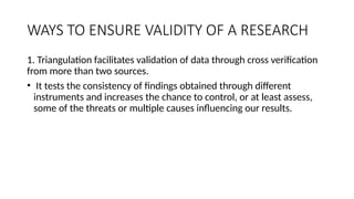 WAYS TO ENSURE VALIDITY OF A RESEARCH
1. Triangulation facilitates validation of data through cross verification
from more than two sources.
• It tests the consistency of findings obtained through different
instruments and increases the chance to control, or at least assess,
some of the threats or multiple causes influencing our results.
 