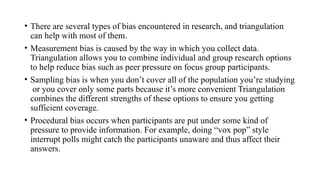• There are several types of bias encountered in research, and triangulation
can help with most of them.
• Measurement bias is caused by the way in which you collect data.
Triangulation allows you to combine individual and group research options
to help reduce bias such as peer pressure on focus group participants.
• Sampling bias is when you don’t cover all of the population you’re studying
or you cover only some parts because it’s more convenient Triangulation
combines the different strengths of these options to ensure you getting
sufficient coverage.
• Procedural bias occurs when participants are put under some kind of
pressure to provide information. For example, doing “vox pop” style
interrupt polls might catch the participants unaware and thus affect their
answers.
 