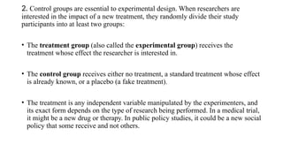 2. Control groups are essential to experimental design. When researchers are
interested in the impact of a new treatment, they randomly divide their study
participants into at least two groups:
• The treatment group (also called the experimental group) receives the
treatment whose effect the researcher is interested in.
• The control group receives either no treatment, a standard treatment whose effect
is already known, or a placebo (a fake treatment).
• The treatment is any independent variable manipulated by the experimenters, and
its exact form depends on the type of research being performed. In a medical trial,
it might be a new drug or therapy. In public policy studies, it could be a new social
policy that some receive and not others.
 