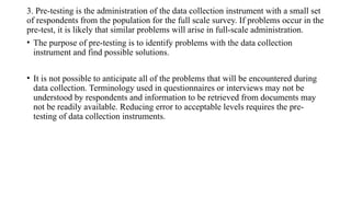 3. Pre-testing is the administration of the data collection instrument with a small set
of respondents from the population for the full scale survey. If problems occur in the
pre-test, it is likely that similar problems will arise in full-scale administration.
• The purpose of pre-testing is to identify problems with the data collection
instrument and find possible solutions.
• It is not possible to anticipate all of the problems that will be encountered during
data collection. Terminology used in questionnaires or interviews may not be
understood by respondents and information to be retrieved from documents may
not be readily available. Reducing error to acceptable levels requires the pre-
testing of data collection instruments.
 