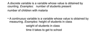 A discrete variable is a variable whose value is obtained by
counting. Examples: number of students present
number of children with malaria
• A continuous variable is a variable whose value is obtained by
measuring. Examples: height of students in class
weight of students in class
time it takes to get to school
 