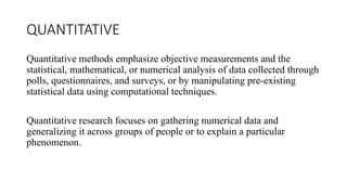 QUANTITATIVE
Quantitative methods emphasize objective measurements and the
statistical, mathematical, or numerical analysis of data collected through
polls, questionnaires, and surveys, or by manipulating pre-existing
statistical data using computational techniques.
Quantitative research focuses on gathering numerical data and
generalizing it across groups of people or to explain a particular
phenomenon.
 