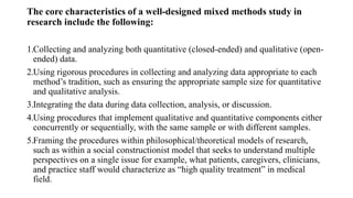 The core characteristics of a well-designed mixed methods study in
research include the following:
1.Collecting and analyzing both quantitative (closed-ended) and qualitative (open-
ended) data.
2.Using rigorous procedures in collecting and analyzing data appropriate to each
method’s tradition, such as ensuring the appropriate sample size for quantitative
and qualitative analysis.
3.Integrating the data during data collection, analysis, or discussion.
4.Using procedures that implement qualitative and quantitative components either
concurrently or sequentially, with the same sample or with different samples.
5.Framing the procedures within philosophical/theoretical models of research,
such as within a social constructionist model that seeks to understand multiple
perspectives on a single issue for example, what patients, caregivers, clinicians,
and practice staff would characterize as “high quality treatment” in medical
field.
 