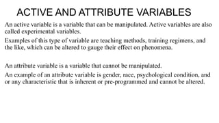 ACTIVE AND ATTRIBUTE VARIABLES
An active variable is a variable that can be manipulated. Active variables are also
called experimental variables.
Examples of this type of variable are teaching methods, training regimens, and
the like, which can be altered to gauge their effect on phenomena.
An attribute variable is a variable that cannot be manipulated.
An example of an attribute variable is gender, race, psychological condition, and
or any characteristic that is inherent or pre-programmed and cannot be altered.
 