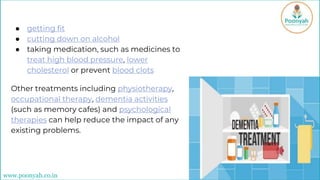 ● getting fit
● cutting down on alcohol
● taking medication, such as medicines to
treat high blood pressure, lower
cholesterol or prevent blood clots
Other treatments including physiotherapy,
occupational therapy, dementia activities
(such as memory cafes) and psychological
therapies can help reduce the impact of any
existing problems.
www.poonyah.co.in
 