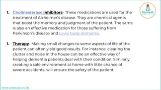1. Cholinesterase inhibitors- These medications are used for the
treatment of Alzheimer’s disease. They are chemical agents
that boost the memory and judgment of the patient. The same
is also an effective medication for those suffering from
Parkinson’s disease and Lewy body dementia.
1. Therapy- Making small changes to some aspects of life of the
patient can often yield good results. For instance, clearing the
clutter and noise in the house can be an effective way of
helping dementia patients deal with their condition. Similarly,
creating a safe environment at home with little chance of
severe accidents, will ensure the safety of the patient.
www.poonyah.co.in
 