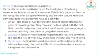 Stress in caregivers of dementia patients
Dementia patients need to be cared for, ideally by a close family
member such as a spouse.. For instance, Alzheimer’s patients often do
not recognize their caregiver who may also be their spouse. Here are
some burdens that caregivers have to deal with.
1. Anger- The sense of fury towards the patient can be strong after
years of providing care. They may also be frustrated with the fact
that the affected person is unable to perform simple everyday jobs,
such as brushing their teeth or tying their shoelaces.
2. Anxiety- A sense of hopelessness regarding the future is common.
It is also the fear of what new challenges the next day might bring.
3. Depression- Seeing their loved one’s mental state deteriorating
with each passing day can be difficult to handle and pushes some
caregivers into depression.
.
www.poonyah.co.in
 