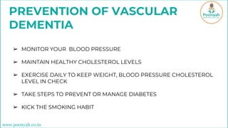 PREVENTION OF VASCULAR
DEMENTIA
➢ MONITOR YOUR BLOOD PRESSURE
➢ MAINTAIN HEALTHY CHOLESTEROL LEVELS
➢ EXERCISE DAILY TO KEEP WEIGHT, BLOOD PRESSURE CHOLESTEROL
LEVEL IN CHECK
➢ TAKE STEPS TO PREVENT OR MANAGE DIABETES
➢ KICK THE SMOKING HABIT
www.poonyah.co.in
 