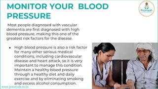 MONITOR YOUR BLOOD
PRESSURE
Most people diagnosed with vascular
dementia are first diagnosed with high
blood pressure, making this one of the
greatest risk factors for the disease.
● High blood pressure is also a risk factor
for many other serious medical
conditions, including cardiovascular
disease and heart attack, so it is very
important to manage this condition.
Maintain a healthy blood pressure
through a healthy diet and daily
exercise and by eliminating smoking
and excess alcohol consumption.
www.poonyah.co.in
 