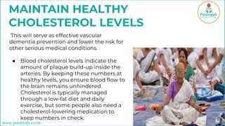 MAINTAIN HEALTHY
CHOLESTEROL LEVELS
This will serve as effective vascular
dementia prevention and lower the risk for
other serious medical conditions.
● Blood cholesterol levels indicate the
amount of plaque build-up inside the
arteries. By keeping these numbers at
healthy levels, you ensure blood flow to
the brain remains unhindered.
Cholesterol is typically managed
through a low-fat diet and daily
exercise, but some people also need a
cholesterol-lowering medication to
keep numbers in check.
www.poonyah.co.in
 