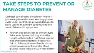 Diabetes can directly affect brain health. If
you already have diabetes, keeping glucose
levels under control can prevent damage to
blood vessels that might contribute to the
onset of dementia symptoms.
● You can also take steps to prevent type
2 diabetes, by maintaining a healthy
weight, adhering to a nutritious, low-fat
diet and exercising daily. If you are at
risk of diabetes, due to a family history
or being overweight, monitor blood
glucose levels regularly with your doctor
TAKE STEPS TO PREVENT OR
MANAGE DIABETES
www.poonyah.co.in
 