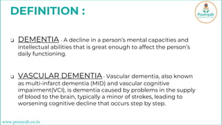 DEFINITION :
❏ DEMENTIA - A decline in a person’s mental capacities and
intellectual abilities that is great enough to affect the person’s
daily functioning.
❏ VASCULAR DEMENTIA- Vascular dementia, also known
as multi-infarct dementia (MID) and vascular cognitive
impairment(VCI), is dementia caused by problems in the supply
of blood to the brain, typically a minor of strokes, leading to
worsening cognitive decline that occurs step by step.
www.poonyah.co.in
 