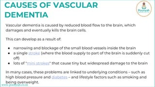 CAUSES OF VASCULAR
DEMENTIA
Vascular dementia is caused by reduced blood flow to the brain, which
damages and eventually kills the brain cells.
This can develop as a result of:
● narrowing and blockage of the small blood vessels inside the brain
● a single stroke (where the blood supply to part of the brain is suddenly cut
off)
● lots of "mini strokes" that cause tiny but widespread damage to the brain
In many cases, these problems are linked to underlying conditions – such as
high blood pressure and diabetes – and lifestyle factors such as smoking and
being overweight.
www.poonyah.co.in
 