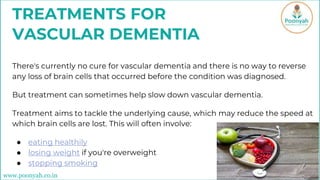 There's currently no cure for vascular dementia and there is no way to reverse
any loss of brain cells that occurred before the condition was diagnosed.
But treatment can sometimes help slow down vascular dementia.
Treatment aims to tackle the underlying cause, which may reduce the speed at
which brain cells are lost. This will often involve:
● eating healthily
● losing weight if you're overweight
● stopping smoking
TREATMENTS FOR
VASCULAR DEMENTIA
www.poonyah.co.in
 