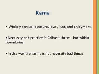 Kama
• Worldly sensual pleasure, love / lust, and enjoyment.
•Necessity and practice in Grihastashram , but within
boundaries.
•In this way the karma is not necessity bad things.
 