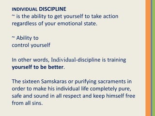 INDIVIDUAL DISCIPLINE
~ is the ability to get yourself to take action
regardless of your emotional state.
~ Ability to
control yourself
In other words, Individual-discipline is training
yourself to be better.
The sixteen Samskaras or purifying sacraments in
order to make his individual life completely pure,
safe and sound in all respect and keep himself free
from all sins.
 