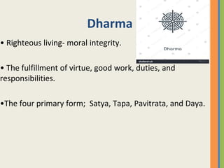 Dharma
• Righteous living- moral integrity.
• The fulfillment of virtue, good work, duties, and
responsibilities.
•The four primary form; Satya, Tapa, Pavitrata, and Daya.
 