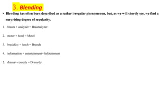 3. Blending
• Blending has often been described as a rather irregular phenomenon, but, as we will shortly see, we find a
surprising degree of regularity.
1. breath + analyzer = Breathalyzer
2. motor + hotel = Motel
3. breakfast + lunch = Brunch
4. information + entertainment= Infotainment
5. drama+ comedy = Dramedy
 