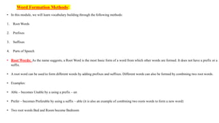 Word Formation Methods:
• In this module, we will learn vocabulary building through the following methods:
1. Root Words
2. Prefixes
3. Suffixes
4. Parts of Speech
• Root Words: As the name suggests, a Root Word is the most basic form of a word from which other words are formed. It does not have a prefix or a
suffix.
• A root word can be used to form different words by adding prefixes and suffixes. Different words can also be formed by combining two root words.
• Examples:
• Able – becomes Unable by a using a prefix – un
• Prefer – becomes Preferable by using a suffix – able (it is also an example of combining two roots words to form a new word)
• Two root words Bed and Room become Bedroom
 