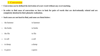 1. Conversion
• Conversion can be defined the derivation of a new word without any overt marking.
• In order to find cases of conversion we have to look for pairs of words that are derivationally related and are
completely identical in their phonetic realization.
• Such cases are not hard to find, and some are listed below:
1. the hammer to hammer
2. the bottle to bottle
3. the file to file
4. to call a call
5. to dump a dump
6. to guess a guess
 
