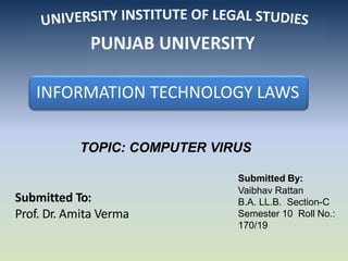 Submitted To:
Prof. Dr. Amita Verma
TOPIC: COMPUTER VIRUS
Submitted By:
Vaibhav Rattan
B.A. LL.B. Section-C
Semester 10 Roll No.:
170/19
INFORMATION TECHNOLOGY LAWS
 