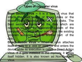 TYPES OF COMPUTER VIRUSES
Boot Sector Virus – It is a type of virus that infects
the boot sector of floppy disks or the Master Boot
Record (MBR) of hard disks. The Boot sector
comprises all the files which are required to start the
Operating system of the computer. The virus either
overwrites the existing program or copies itself to
another part of the disk.
Direct Action Virus – When a virus attaches itself
directly to a .exe or .com file and enters the device
while its execution is called a Direct Action Virus. If it
gets installed in the memory, it keeps itself hidden. It
is also known as Non-Resident Virus.
Types of computer virus
Boot Sector Virus – It is a type of virus that
infects the boot sector of floppy disks or the
Master Boot Record (MBR) of hard disks. The
Boot sector comprises all the files which are
required to start the Operating system of the
computer. The virus either overwrites the existing
program or copies itself to another part of the
disk.
Direct Action Virus – When a virus attaches
itself directly to a .exe or .com file and enters the
device while its execution is called a Direct Action
Virus. If it gets installed in the memory, it keeps
itself hidden. It is also known as Non-Resident
Virus.
 